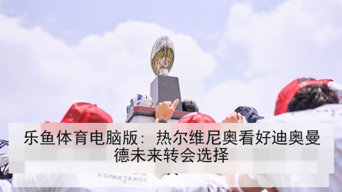 乐鱼体育电脑版: 热尔维尼奥看好迪奥曼德未来转会选择 乐鱼体育电脑版: 热尔维尼奥看好迪奥曼德未来转会选择