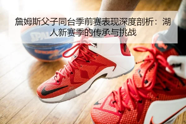 詹姆斯父子同台季前赛表现深度剖析：湖人新赛季的传承与挑战