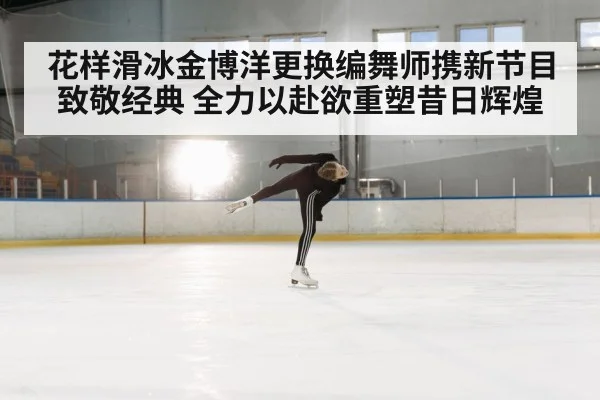 花样滑冰金博洋更换编舞师携新节目致敬经典 全力以赴欲重塑昔日辉煌