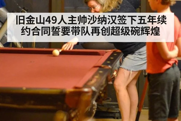 旧金山49人主帅沙纳汉签下五年续约合同誓要带队再创超级碗辉煌